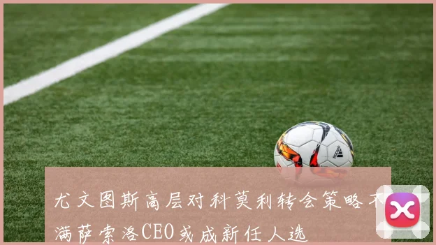 尤文图斯高层对科莫利转会策略不满萨索洛CEO或成新任人选