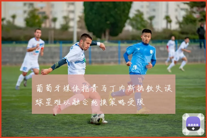 葡萄牙媒体指责马丁内斯执教失误球星难以融合轮换策略受限